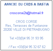 Zone de Texte: ANNEXE DU CROS A BASTIA
 
croscorse2b@hotmail.fr 
 
CROS CORSE
Res, Terrasses de Funtanone 20200 VILLE DI PIETRABUGNO
Tel:+33(0)4 95 31 93 95 
 / Fax:+33(0)4 95 32 67 62
 
 
 
 
 
 
 
 
 
 
 
 
 
 
 
 
 
 
 
 
 
 
 
 
 
 
 
 
 
 
 
 
 
 
 
 
 
 
 
 
 
 
 
 
 
 
 
 
 
 
 
 
 
 
 
