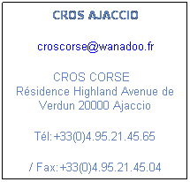 Zone de Texte: CROS AJACCIO
croscorse@wanadoo.fr
        CROS CORSE           Rsidence Highland Avenue de Verdun 20000 Ajaccio
Tl:+33(0)4.95.21.45.65 
/ Fax:+33(0)4.95.21.45.04
 
